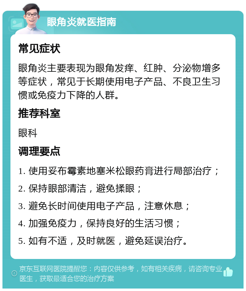 眼角炎就医指南 常见症状 眼角炎主要表现为眼角发痒、红肿、分泌物增多等症状，常见于长期使用电子产品、不良卫生习惯或免疫力下降的人群。 推荐科室 眼科 调理要点 1. 使用妥布霉素地塞米松眼药膏进行局部治疗； 2. 保持眼部清洁，避免揉眼； 3. 避免长时间使用电子产品，注意休息； 4. 加强免疫力，保持良好的生活习惯； 5. 如有不适，及时就医，避免延误治疗。