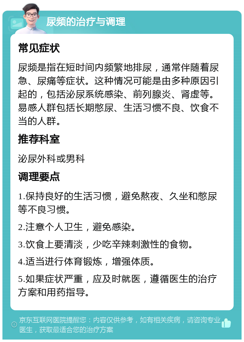 尿频的治疗与调理 常见症状 尿频是指在短时间内频繁地排尿，通常伴随着尿急、尿痛等症状。这种情况可能是由多种原因引起的，包括泌尿系统感染、前列腺炎、肾虚等。易感人群包括长期憋尿、生活习惯不良、饮食不当的人群。 推荐科室 泌尿外科或男科 调理要点 1.保持良好的生活习惯，避免熬夜、久坐和憋尿等不良习惯。 2.注意个人卫生，避免感染。 3.饮食上要清淡，少吃辛辣刺激性的食物。 4.适当进行体育锻炼，增强体质。 5.如果症状严重，应及时就医，遵循医生的治疗方案和用药指导。