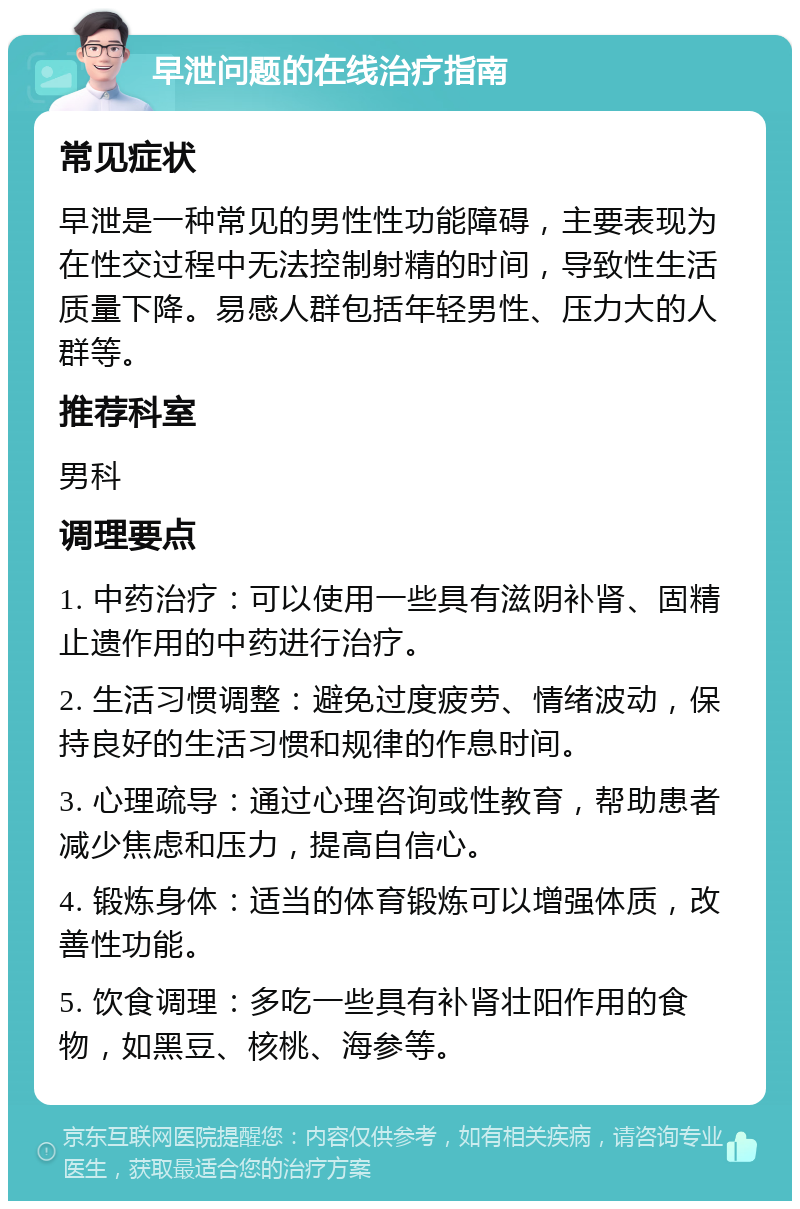 早泄问题的在线治疗指南 常见症状 早泄是一种常见的男性性功能障碍，主要表现为在性交过程中无法控制射精的时间，导致性生活质量下降。易感人群包括年轻男性、压力大的人群等。 推荐科室 男科 调理要点 1. 中药治疗：可以使用一些具有滋阴补肾、固精止遗作用的中药进行治疗。 2. 生活习惯调整：避免过度疲劳、情绪波动，保持良好的生活习惯和规律的作息时间。 3. 心理疏导：通过心理咨询或性教育，帮助患者减少焦虑和压力，提高自信心。 4. 锻炼身体：适当的体育锻炼可以增强体质，改善性功能。 5. 饮食调理：多吃一些具有补肾壮阳作用的食物，如黑豆、核桃、海参等。