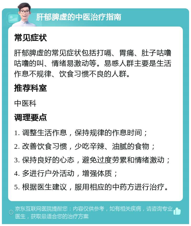 肝郁脾虚的中医治疗指南 常见症状 肝郁脾虚的常见症状包括打嗝、胃痛、肚子咕噜咕噜的叫、情绪易激动等。易感人群主要是生活作息不规律、饮食习惯不良的人群。 推荐科室 中医科 调理要点 1. 调整生活作息，保持规律的作息时间； 2. 改善饮食习惯，少吃辛辣、油腻的食物； 3. 保持良好的心态，避免过度劳累和情绪激动； 4. 多进行户外活动，增强体质； 5. 根据医生建议，服用相应的中药方进行治疗。