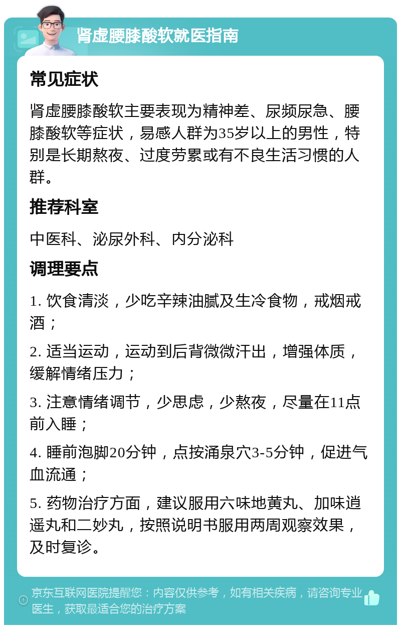 肾虚腰膝酸软就医指南 常见症状 肾虚腰膝酸软主要表现为精神差、尿频尿急、腰膝酸软等症状，易感人群为35岁以上的男性，特别是长期熬夜、过度劳累或有不良生活习惯的人群。 推荐科室 中医科、泌尿外科、内分泌科 调理要点 1. 饮食清淡，少吃辛辣油腻及生冷食物，戒烟戒酒； 2. 适当运动，运动到后背微微汗出，增强体质，缓解情绪压力； 3. 注意情绪调节，少思虑，少熬夜，尽量在11点前入睡； 4. 睡前泡脚20分钟，点按涌泉穴3-5分钟，促进气血流通； 5. 药物治疗方面，建议服用六味地黄丸、加味逍遥丸和二妙丸，按照说明书服用两周观察效果，及时复诊。