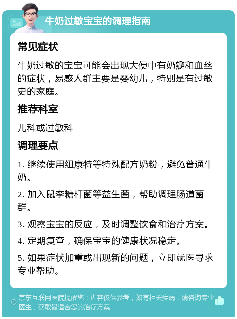 牛奶过敏宝宝的调理指南 常见症状 牛奶过敏的宝宝可能会出现大便中有奶瓣和血丝的症状，易感人群主要是婴幼儿，特别是有过敏史的家庭。 推荐科室 儿科或过敏科 调理要点 1. 继续使用纽康特等特殊配方奶粉，避免普通牛奶。 2. 加入鼠李糖杆菌等益生菌，帮助调理肠道菌群。 3. 观察宝宝的反应，及时调整饮食和治疗方案。 4. 定期复查，确保宝宝的健康状况稳定。 5. 如果症状加重或出现新的问题，立即就医寻求专业帮助。