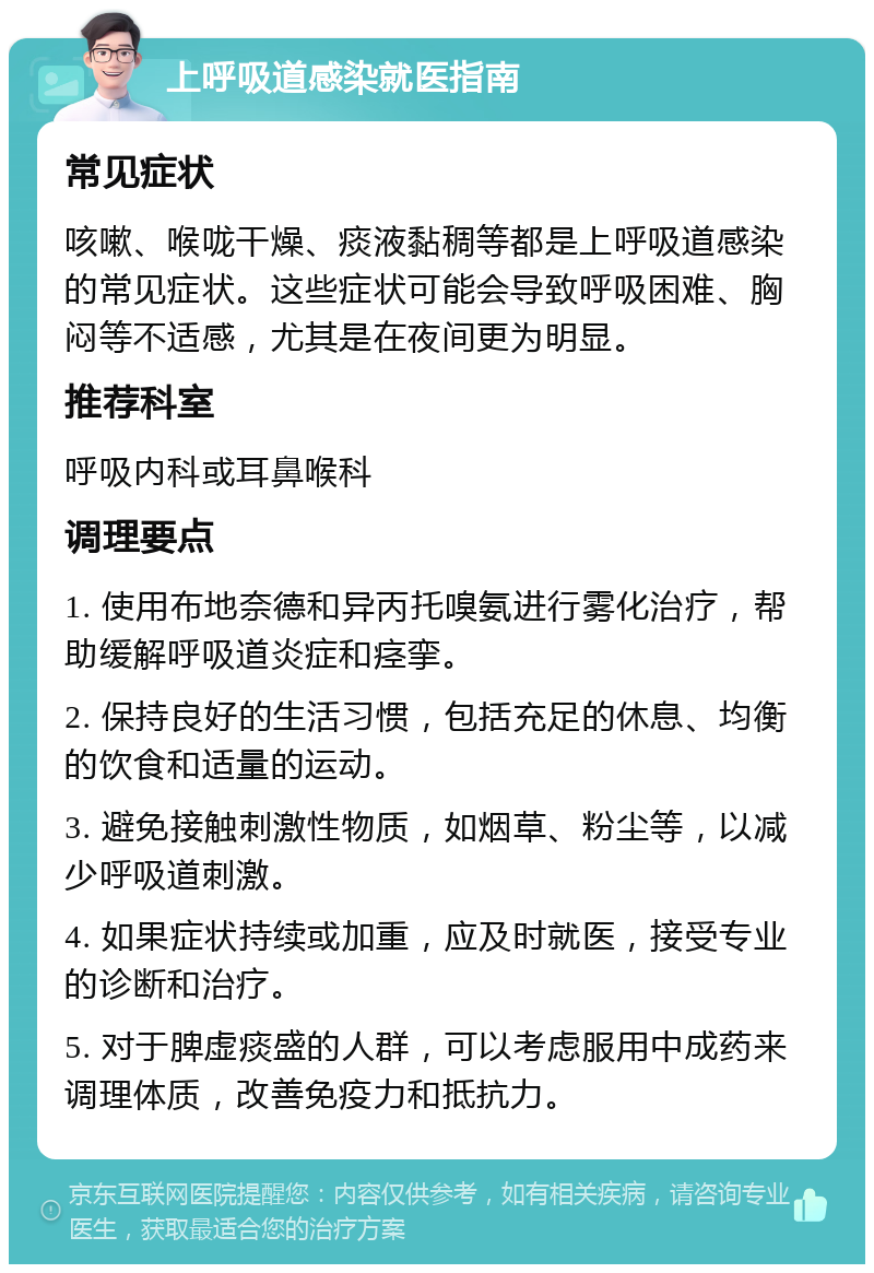 上呼吸道感染就医指南 常见症状 咳嗽、喉咙干燥、痰液黏稠等都是上呼吸道感染的常见症状。这些症状可能会导致呼吸困难、胸闷等不适感，尤其是在夜间更为明显。 推荐科室 呼吸内科或耳鼻喉科 调理要点 1. 使用布地奈德和异丙托嗅氨进行雾化治疗，帮助缓解呼吸道炎症和痉挛。 2. 保持良好的生活习惯，包括充足的休息、均衡的饮食和适量的运动。 3. 避免接触刺激性物质，如烟草、粉尘等，以减少呼吸道刺激。 4. 如果症状持续或加重，应及时就医，接受专业的诊断和治疗。 5. 对于脾虚痰盛的人群，可以考虑服用中成药来调理体质，改善免疫力和抵抗力。