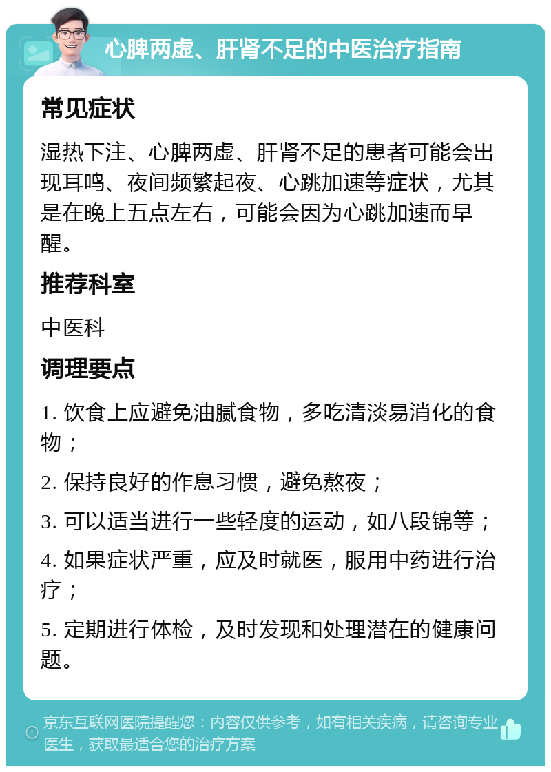 心脾两虚、肝肾不足的中医治疗指南 常见症状 湿热下注、心脾两虚、肝肾不足的患者可能会出现耳鸣、夜间频繁起夜、心跳加速等症状，尤其是在晚上五点左右，可能会因为心跳加速而早醒。 推荐科室 中医科 调理要点 1. 饮食上应避免油腻食物，多吃清淡易消化的食物； 2. 保持良好的作息习惯，避免熬夜； 3. 可以适当进行一些轻度的运动，如八段锦等； 4. 如果症状严重，应及时就医，服用中药进行治疗； 5. 定期进行体检，及时发现和处理潜在的健康问题。