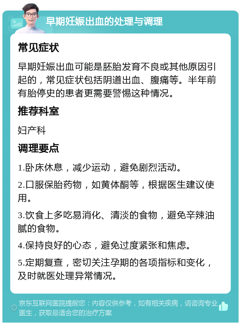 早期妊娠出血的处理与调理 常见症状 早期妊娠出血可能是胚胎发育不良或其他原因引起的，常见症状包括阴道出血、腹痛等。半年前有胎停史的患者更需要警惕这种情况。 推荐科室 妇产科 调理要点 1.卧床休息，减少运动，避免剧烈活动。 2.口服保胎药物，如黄体酮等，根据医生建议使用。 3.饮食上多吃易消化、清淡的食物，避免辛辣油腻的食物。 4.保持良好的心态，避免过度紧张和焦虑。 5.定期复查，密切关注孕期的各项指标和变化，及时就医处理异常情况。