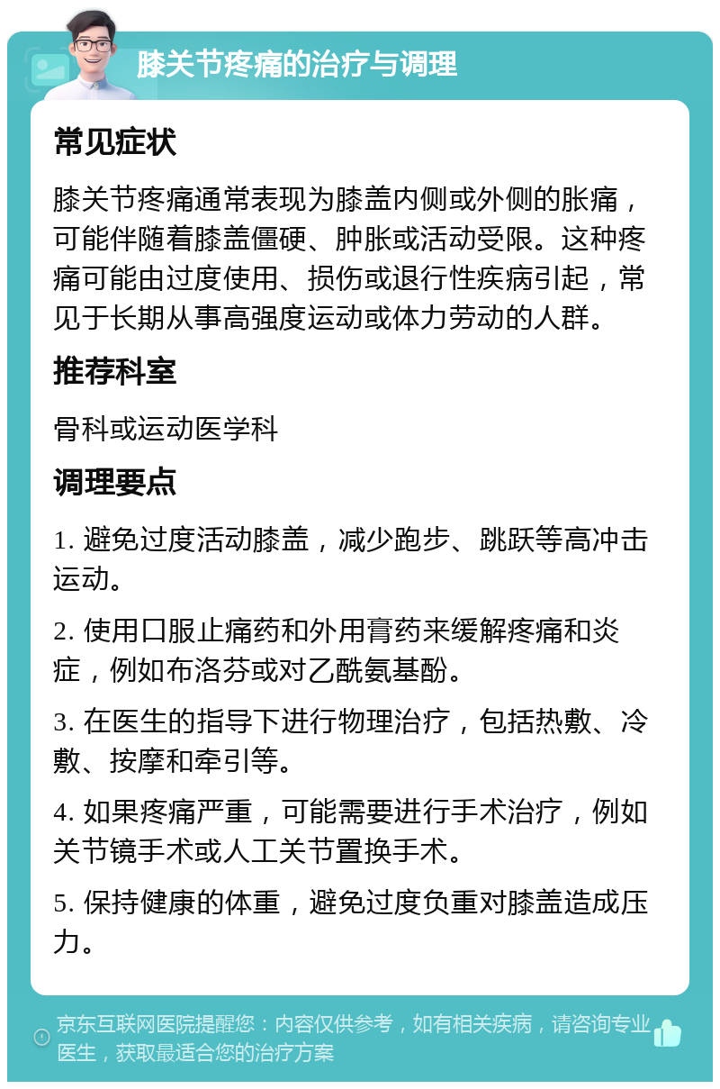 膝关节疼痛的治疗与调理 常见症状 膝关节疼痛通常表现为膝盖内侧或外侧的胀痛，可能伴随着膝盖僵硬、肿胀或活动受限。这种疼痛可能由过度使用、损伤或退行性疾病引起，常见于长期从事高强度运动或体力劳动的人群。 推荐科室 骨科或运动医学科 调理要点 1. 避免过度活动膝盖，减少跑步、跳跃等高冲击运动。 2. 使用口服止痛药和外用膏药来缓解疼痛和炎症，例如布洛芬或对乙酰氨基酚。 3. 在医生的指导下进行物理治疗，包括热敷、冷敷、按摩和牵引等。 4. 如果疼痛严重，可能需要进行手术治疗，例如关节镜手术或人工关节置换手术。 5. 保持健康的体重，避免过度负重对膝盖造成压力。