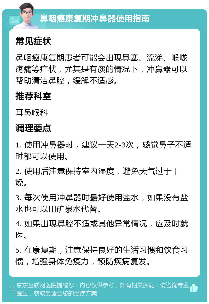 鼻咽癌康复期冲鼻器使用指南 常见症状 鼻咽癌康复期患者可能会出现鼻塞、流涕、喉咙疼痛等症状，尤其是有痰的情况下，冲鼻器可以帮助清洁鼻腔，缓解不适感。 推荐科室 耳鼻喉科 调理要点 1. 使用冲鼻器时，建议一天2-3次，感觉鼻子不适时都可以使用。 2. 使用后注意保持室内湿度，避免天气过于干燥。 3. 每次使用冲鼻器时最好使用盐水，如果没有盐水也可以用矿泉水代替。 4. 如果出现鼻腔不适或其他异常情况，应及时就医。 5. 在康复期，注意保持良好的生活习惯和饮食习惯，增强身体免疫力，预防疾病复发。