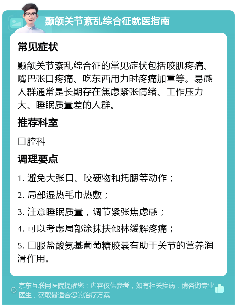 颞颌关节紊乱综合征就医指南 常见症状 颞颌关节紊乱综合征的常见症状包括咬肌疼痛、嘴巴张口疼痛、吃东西用力时疼痛加重等。易感人群通常是长期存在焦虑紧张情绪、工作压力大、睡眠质量差的人群。 推荐科室 口腔科 调理要点 1. 避免大张口、咬硬物和托腮等动作； 2. 局部湿热毛巾热敷； 3. 注意睡眠质量，调节紧张焦虑感； 4. 可以考虑局部涂抹扶他林缓解疼痛； 5. 口服盐酸氨基葡萄糖胶囊有助于关节的营养润滑作用。