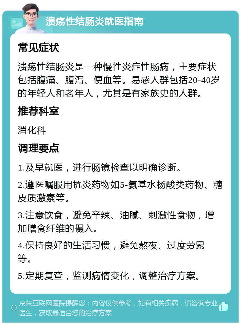 溃疡性结肠炎就医指南 常见症状 溃疡性结肠炎是一种慢性炎症性肠病，主要症状包括腹痛、腹泻、便血等。易感人群包括20-40岁的年轻人和老年人，尤其是有家族史的人群。 推荐科室 消化科 调理要点 1.及早就医，进行肠镜检查以明确诊断。 2.遵医嘱服用抗炎药物如5-氨基水杨酸类药物、糖皮质激素等。 3.注意饮食，避免辛辣、油腻、刺激性食物，增加膳食纤维的摄入。 4.保持良好的生活习惯，避免熬夜、过度劳累等。 5.定期复查，监测病情变化，调整治疗方案。