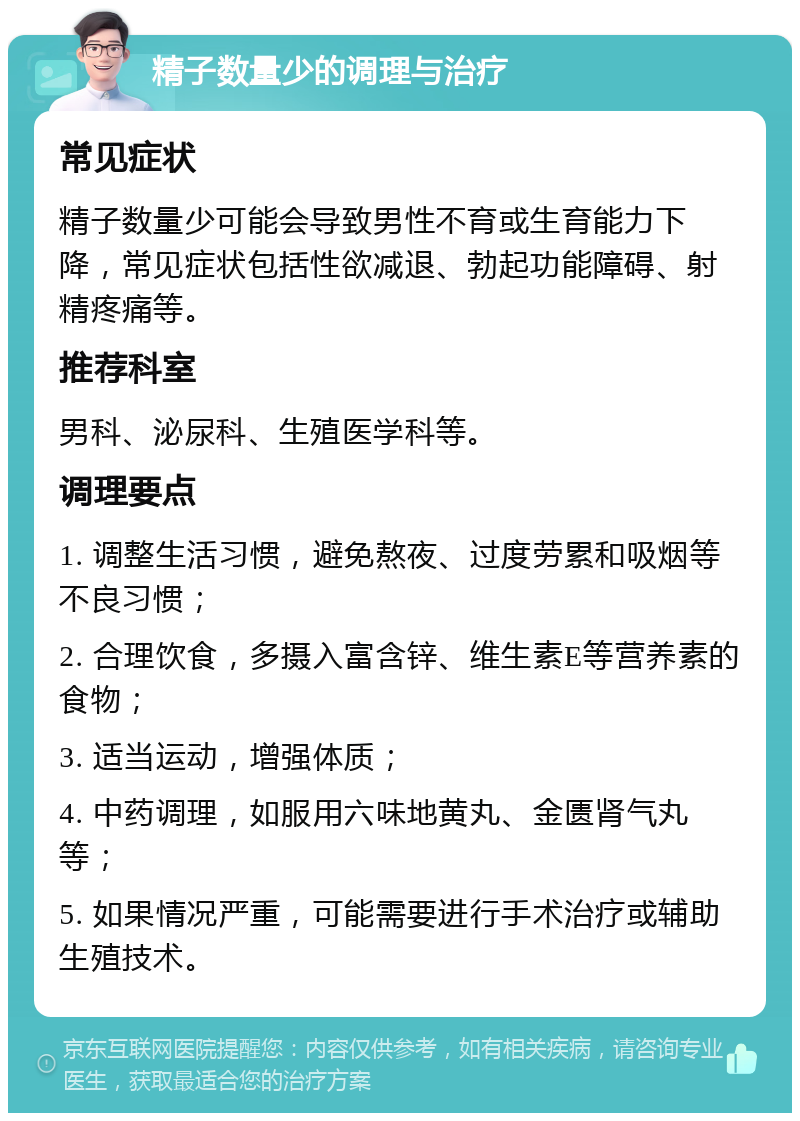 精子数量少的调理与治疗 常见症状 精子数量少可能会导致男性不育或生育能力下降，常见症状包括性欲减退、勃起功能障碍、射精疼痛等。 推荐科室 男科、泌尿科、生殖医学科等。 调理要点 1. 调整生活习惯，避免熬夜、过度劳累和吸烟等不良习惯； 2. 合理饮食，多摄入富含锌、维生素E等营养素的食物； 3. 适当运动，增强体质； 4. 中药调理，如服用六味地黄丸、金匮肾气丸等； 5. 如果情况严重，可能需要进行手术治疗或辅助生殖技术。