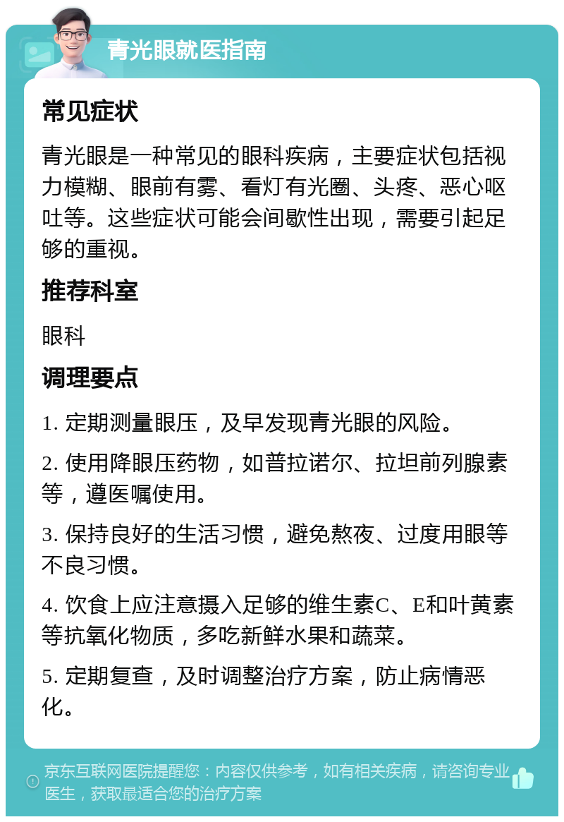 青光眼就医指南 常见症状 青光眼是一种常见的眼科疾病，主要症状包括视力模糊、眼前有雾、看灯有光圈、头疼、恶心呕吐等。这些症状可能会间歇性出现，需要引起足够的重视。 推荐科室 眼科 调理要点 1. 定期测量眼压，及早发现青光眼的风险。 2. 使用降眼压药物，如普拉诺尔、拉坦前列腺素等，遵医嘱使用。 3. 保持良好的生活习惯，避免熬夜、过度用眼等不良习惯。 4. 饮食上应注意摄入足够的维生素C、E和叶黄素等抗氧化物质，多吃新鲜水果和蔬菜。 5. 定期复查，及时调整治疗方案，防止病情恶化。