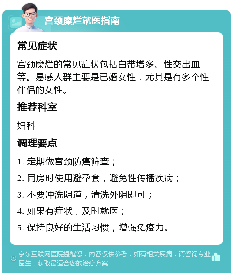 宫颈糜烂就医指南 常见症状 宫颈糜烂的常见症状包括白带增多、性交出血等。易感人群主要是已婚女性，尤其是有多个性伴侣的女性。 推荐科室 妇科 调理要点 1. 定期做宫颈防癌筛查； 2. 同房时使用避孕套，避免性传播疾病； 3. 不要冲洗阴道，清洗外阴即可； 4. 如果有症状，及时就医； 5. 保持良好的生活习惯，增强免疫力。