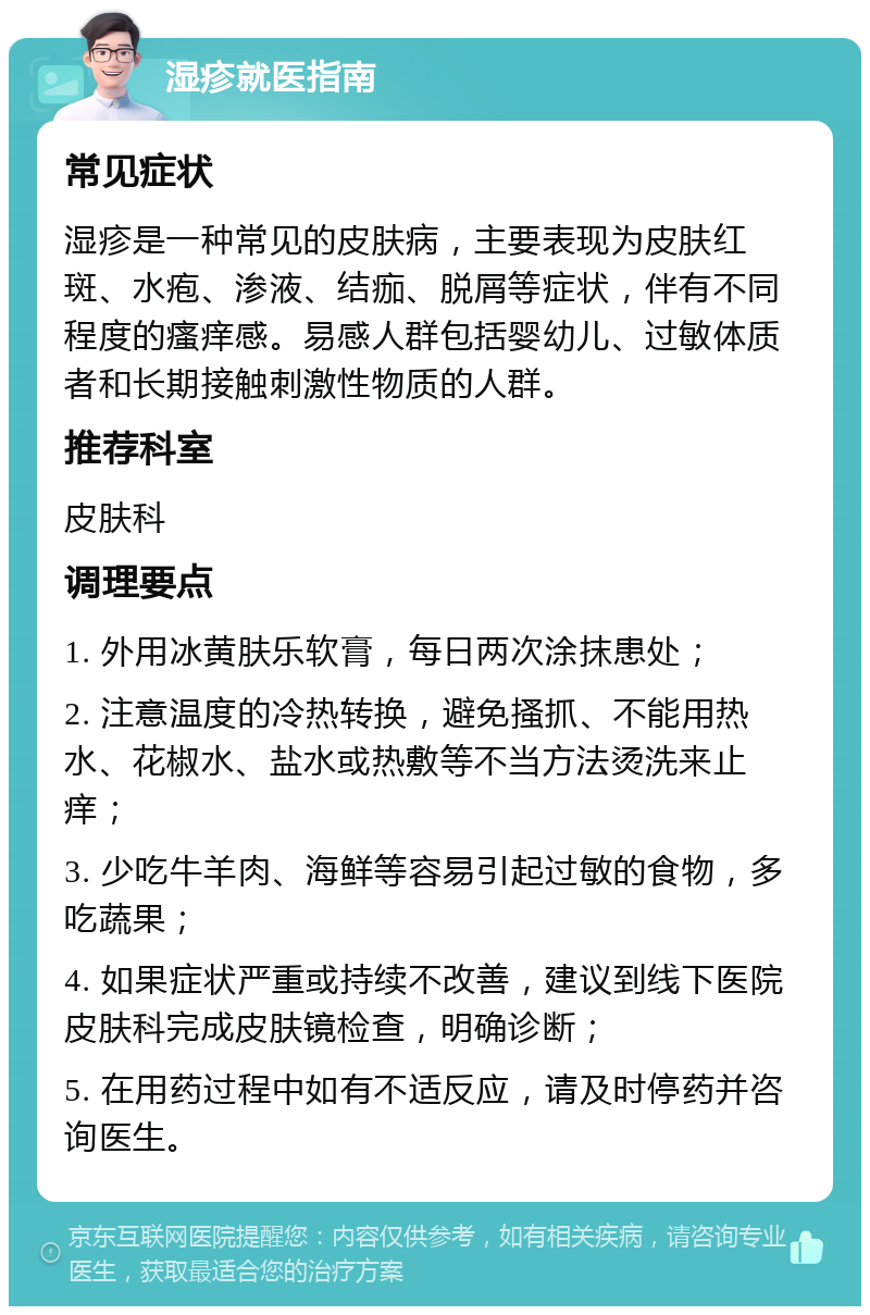 湿疹就医指南 常见症状 湿疹是一种常见的皮肤病，主要表现为皮肤红斑、水疱、渗液、结痂、脱屑等症状，伴有不同程度的瘙痒感。易感人群包括婴幼儿、过敏体质者和长期接触刺激性物质的人群。 推荐科室 皮肤科 调理要点 1. 外用冰黄肤乐软膏，每日两次涂抹患处； 2. 注意温度的冷热转换，避免搔抓、不能用热水、花椒水、盐水或热敷等不当方法烫洗来止痒； 3. 少吃牛羊肉、海鲜等容易引起过敏的食物，多吃蔬果； 4. 如果症状严重或持续不改善，建议到线下医院皮肤科完成皮肤镜检查，明确诊断； 5. 在用药过程中如有不适反应，请及时停药并咨询医生。