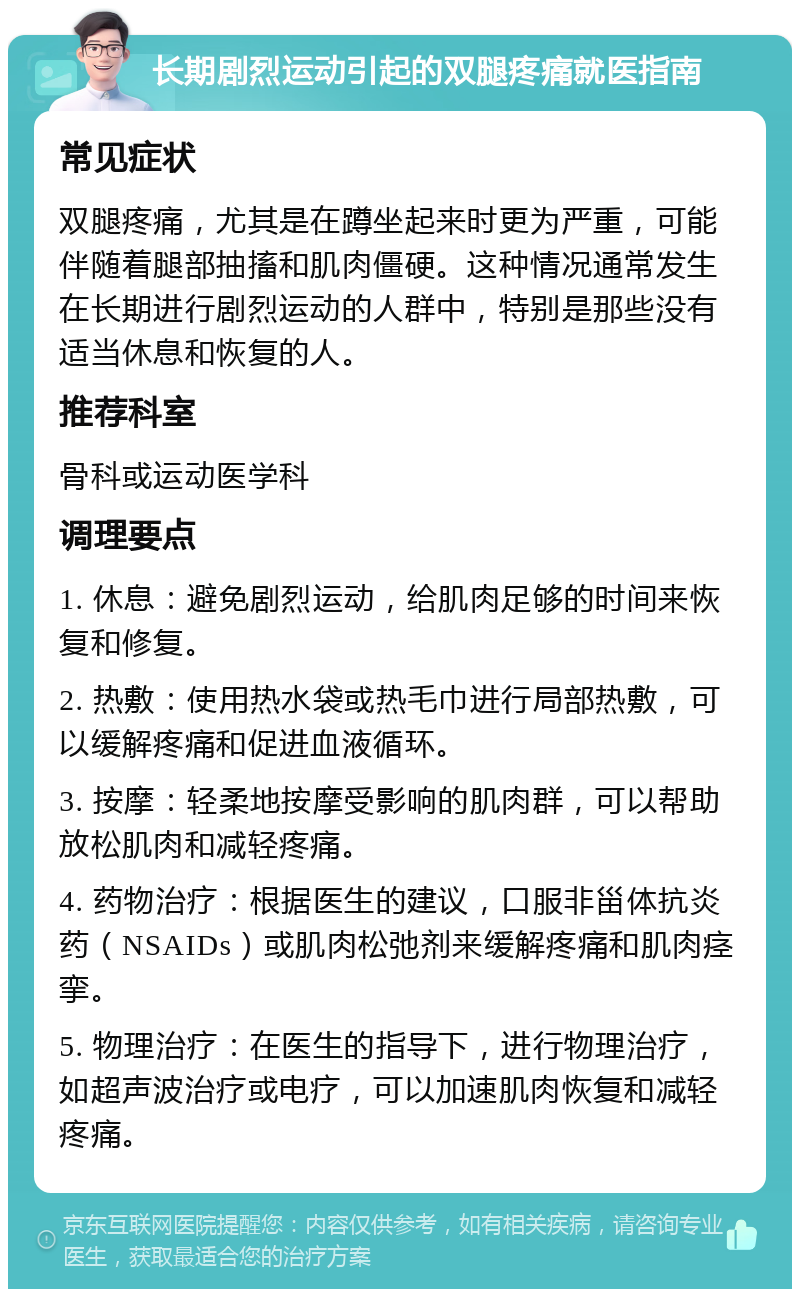 长期剧烈运动引起的双腿疼痛就医指南 常见症状 双腿疼痛，尤其是在蹲坐起来时更为严重，可能伴随着腿部抽搐和肌肉僵硬。这种情况通常发生在长期进行剧烈运动的人群中，特别是那些没有适当休息和恢复的人。 推荐科室 骨科或运动医学科 调理要点 1. 休息：避免剧烈运动，给肌肉足够的时间来恢复和修复。 2. 热敷：使用热水袋或热毛巾进行局部热敷，可以缓解疼痛和促进血液循环。 3. 按摩：轻柔地按摩受影响的肌肉群，可以帮助放松肌肉和减轻疼痛。 4. 药物治疗：根据医生的建议，口服非甾体抗炎药（NSAIDs）或肌肉松弛剂来缓解疼痛和肌肉痉挛。 5. 物理治疗：在医生的指导下，进行物理治疗，如超声波治疗或电疗，可以加速肌肉恢复和减轻疼痛。