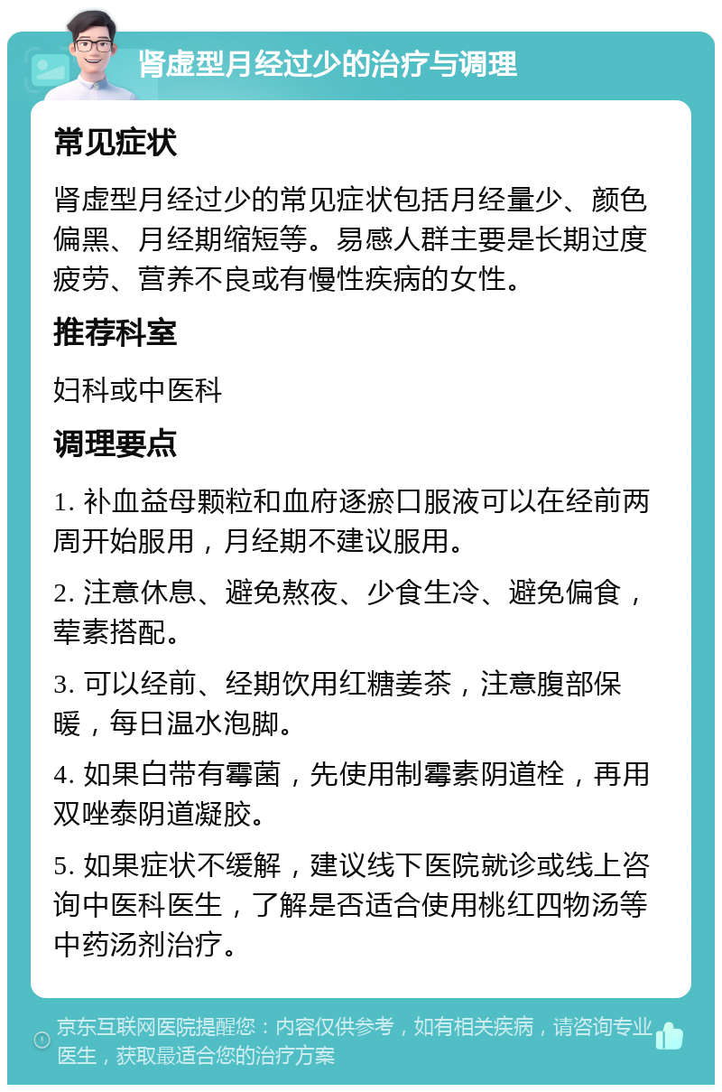 肾虚型月经过少的治疗与调理 常见症状 肾虚型月经过少的常见症状包括月经量少、颜色偏黑、月经期缩短等。易感人群主要是长期过度疲劳、营养不良或有慢性疾病的女性。 推荐科室 妇科或中医科 调理要点 1. 补血益母颗粒和血府逐瘀口服液可以在经前两周开始服用，月经期不建议服用。 2. 注意休息、避免熬夜、少食生冷、避免偏食，荤素搭配。 3. 可以经前、经期饮用红糖姜茶，注意腹部保暖，每日温水泡脚。 4. 如果白带有霉菌，先使用制霉素阴道栓，再用双唑泰阴道凝胶。 5. 如果症状不缓解，建议线下医院就诊或线上咨询中医科医生，了解是否适合使用桃红四物汤等中药汤剂治疗。