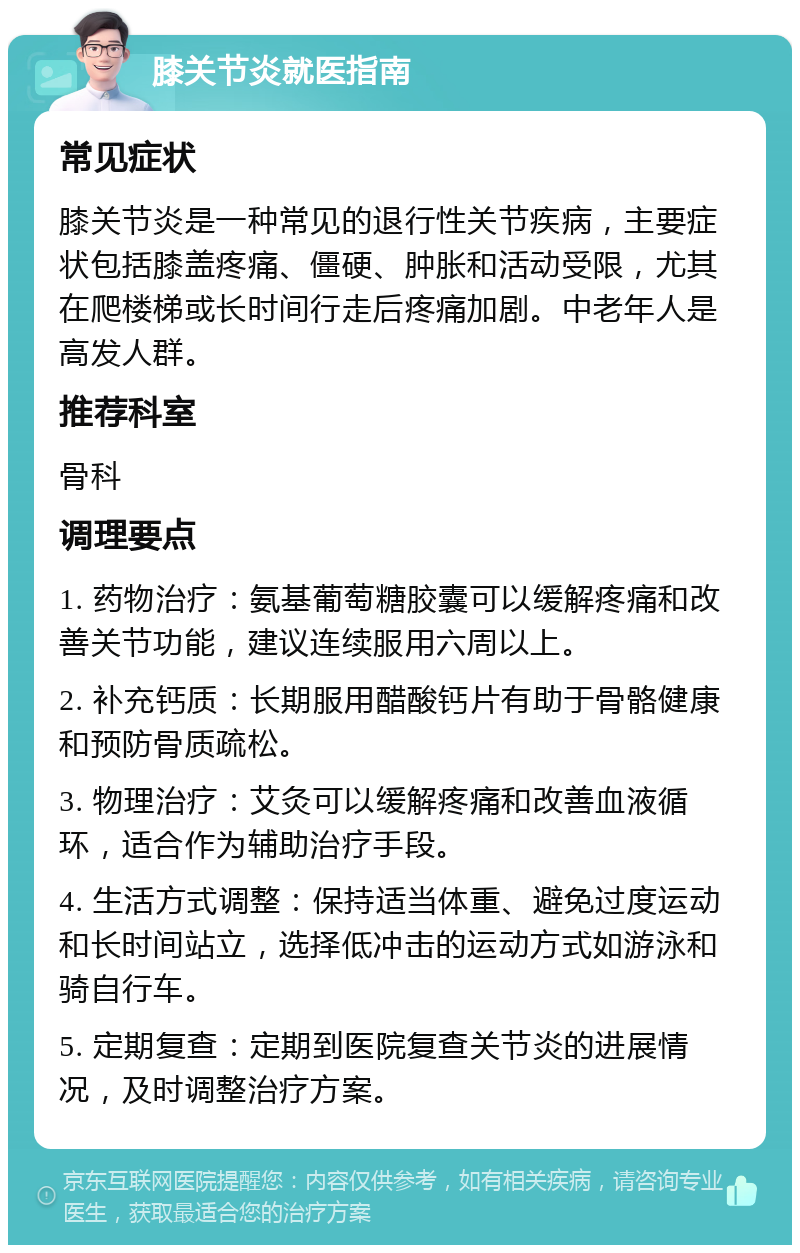 膝关节炎就医指南 常见症状 膝关节炎是一种常见的退行性关节疾病，主要症状包括膝盖疼痛、僵硬、肿胀和活动受限，尤其在爬楼梯或长时间行走后疼痛加剧。中老年人是高发人群。 推荐科室 骨科 调理要点 1. 药物治疗：氨基葡萄糖胶囊可以缓解疼痛和改善关节功能，建议连续服用六周以上。 2. 补充钙质：长期服用醋酸钙片有助于骨骼健康和预防骨质疏松。 3. 物理治疗：艾灸可以缓解疼痛和改善血液循环，适合作为辅助治疗手段。 4. 生活方式调整：保持适当体重、避免过度运动和长时间站立，选择低冲击的运动方式如游泳和骑自行车。 5. 定期复查：定期到医院复查关节炎的进展情况，及时调整治疗方案。