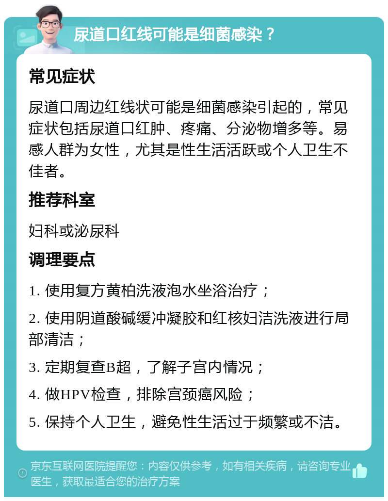 尿道口红线可能是细菌感染？ 常见症状 尿道口周边红线状可能是细菌感染引起的，常见症状包括尿道口红肿、疼痛、分泌物增多等。易感人群为女性，尤其是性生活活跃或个人卫生不佳者。 推荐科室 妇科或泌尿科 调理要点 1. 使用复方黄柏洗液泡水坐浴治疗； 2. 使用阴道酸碱缓冲凝胶和红核妇洁洗液进行局部清洁； 3. 定期复查B超，了解子宫内情况； 4. 做HPV检查，排除宫颈癌风险； 5. 保持个人卫生，避免性生活过于频繁或不洁。