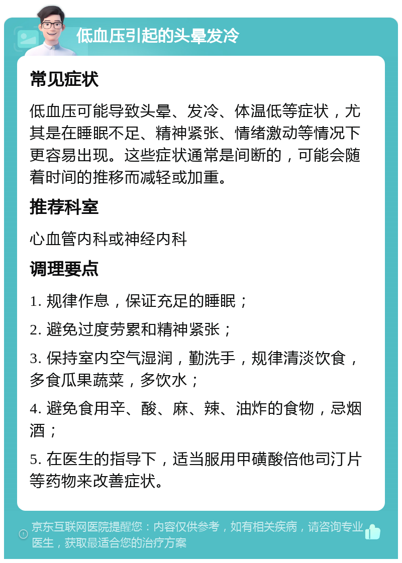 低血压引起的头晕发冷 常见症状 低血压可能导致头晕、发冷、体温低等症状，尤其是在睡眠不足、精神紧张、情绪激动等情况下更容易出现。这些症状通常是间断的，可能会随着时间的推移而减轻或加重。 推荐科室 心血管内科或神经内科 调理要点 1. 规律作息，保证充足的睡眠； 2. 避免过度劳累和精神紧张； 3. 保持室内空气湿润，勤洗手，规律清淡饮食，多食瓜果蔬菜，多饮水； 4. 避免食用辛、酸、麻、辣、油炸的食物，忌烟酒； 5. 在医生的指导下，适当服用甲磺酸倍他司汀片等药物来改善症状。