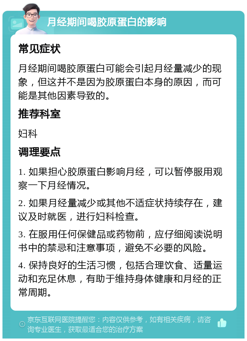 月经期间喝胶原蛋白的影响 常见症状 月经期间喝胶原蛋白可能会引起月经量减少的现象，但这并不是因为胶原蛋白本身的原因，而可能是其他因素导致的。 推荐科室 妇科 调理要点 1. 如果担心胶原蛋白影响月经，可以暂停服用观察一下月经情况。 2. 如果月经量减少或其他不适症状持续存在，建议及时就医，进行妇科检查。 3. 在服用任何保健品或药物前，应仔细阅读说明书中的禁忌和注意事项，避免不必要的风险。 4. 保持良好的生活习惯，包括合理饮食、适量运动和充足休息，有助于维持身体健康和月经的正常周期。