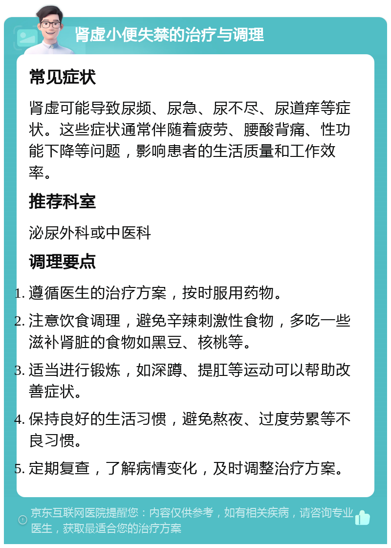 肾虚小便失禁的治疗与调理 常见症状 肾虚可能导致尿频、尿急、尿不尽、尿道痒等症状。这些症状通常伴随着疲劳、腰酸背痛、性功能下降等问题，影响患者的生活质量和工作效率。 推荐科室 泌尿外科或中医科 调理要点 遵循医生的治疗方案，按时服用药物。 注意饮食调理，避免辛辣刺激性食物，多吃一些滋补肾脏的食物如黑豆、核桃等。 适当进行锻炼，如深蹲、提肛等运动可以帮助改善症状。 保持良好的生活习惯，避免熬夜、过度劳累等不良习惯。 定期复查，了解病情变化，及时调整治疗方案。