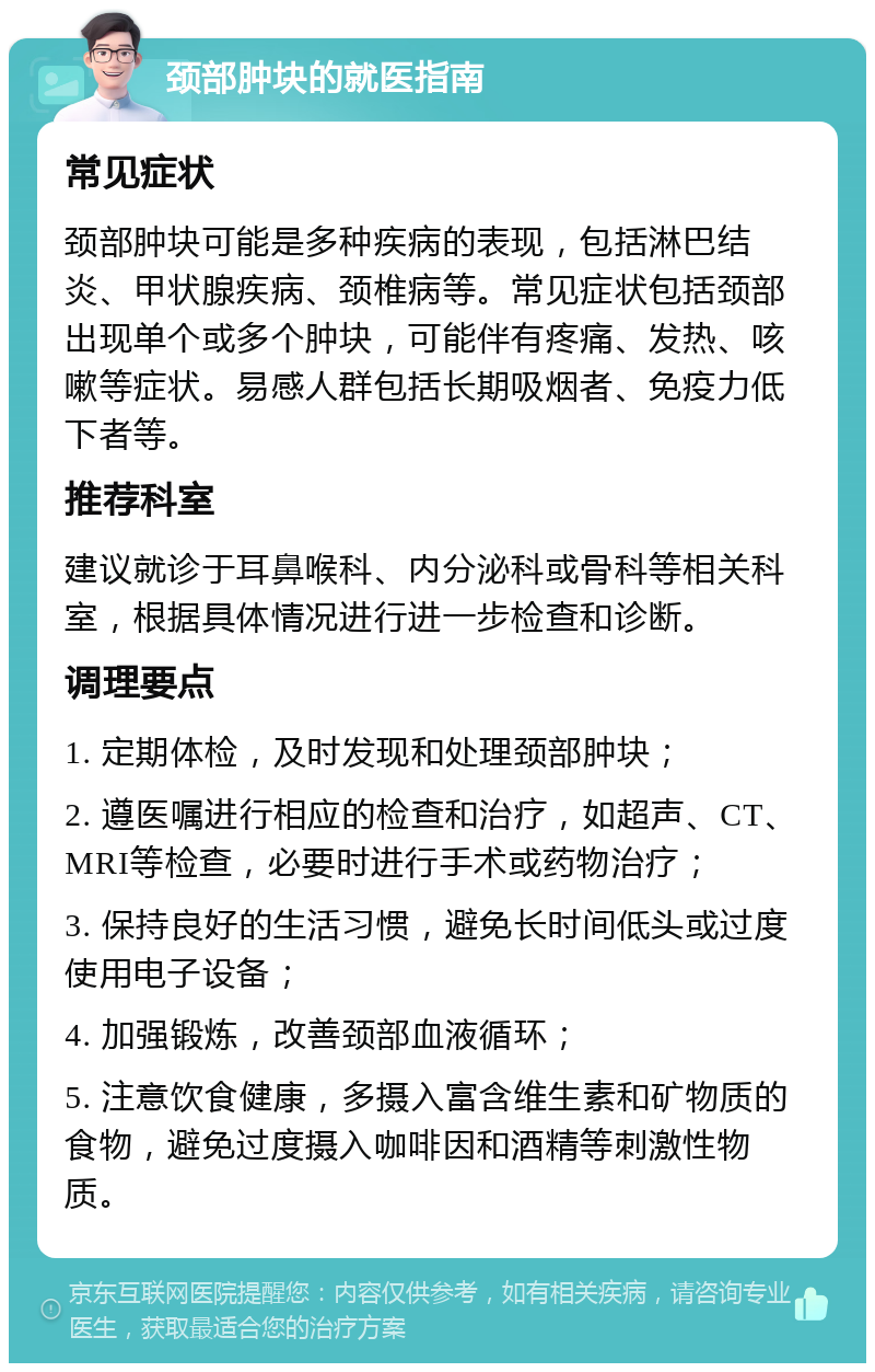 颈部肿块的就医指南 常见症状 颈部肿块可能是多种疾病的表现，包括淋巴结炎、甲状腺疾病、颈椎病等。常见症状包括颈部出现单个或多个肿块，可能伴有疼痛、发热、咳嗽等症状。易感人群包括长期吸烟者、免疫力低下者等。 推荐科室 建议就诊于耳鼻喉科、内分泌科或骨科等相关科室，根据具体情况进行进一步检查和诊断。 调理要点 1. 定期体检，及时发现和处理颈部肿块； 2. 遵医嘱进行相应的检查和治疗，如超声、CT、MRI等检查，必要时进行手术或药物治疗； 3. 保持良好的生活习惯，避免长时间低头或过度使用电子设备； 4. 加强锻炼，改善颈部血液循环； 5. 注意饮食健康，多摄入富含维生素和矿物质的食物，避免过度摄入咖啡因和酒精等刺激性物质。