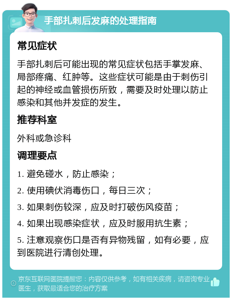 手部扎刺后发麻的处理指南 常见症状 手部扎刺后可能出现的常见症状包括手掌发麻、局部疼痛、红肿等。这些症状可能是由于刺伤引起的神经或血管损伤所致，需要及时处理以防止感染和其他并发症的发生。 推荐科室 外科或急诊科 调理要点 1. 避免碰水，防止感染； 2. 使用碘伏消毒伤口，每日三次； 3. 如果刺伤较深，应及时打破伤风疫苗； 4. 如果出现感染症状，应及时服用抗生素； 5. 注意观察伤口是否有异物残留，如有必要，应到医院进行清创处理。