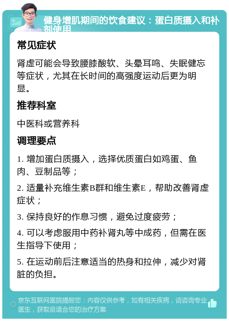 健身增肌期间的饮食建议：蛋白质摄入和补剂使用 常见症状 肾虚可能会导致腰膝酸软、头晕耳鸣、失眠健忘等症状，尤其在长时间的高强度运动后更为明显。 推荐科室 中医科或营养科 调理要点 1. 增加蛋白质摄入，选择优质蛋白如鸡蛋、鱼肉、豆制品等； 2. 适量补充维生素B群和维生素E，帮助改善肾虚症状； 3. 保持良好的作息习惯，避免过度疲劳； 4. 可以考虑服用中药补肾丸等中成药，但需在医生指导下使用； 5. 在运动前后注意适当的热身和拉伸，减少对肾脏的负担。