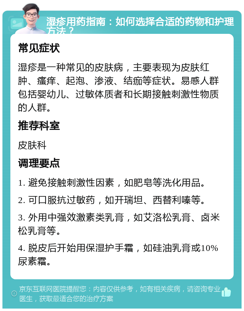 湿疹用药指南：如何选择合适的药物和护理方法？ 常见症状 湿疹是一种常见的皮肤病，主要表现为皮肤红肿、瘙痒、起泡、渗液、结痂等症状。易感人群包括婴幼儿、过敏体质者和长期接触刺激性物质的人群。 推荐科室 皮肤科 调理要点 1. 避免接触刺激性因素，如肥皂等洗化用品。 2. 可口服抗过敏药，如开瑞坦、西替利嗪等。 3. 外用中强效激素类乳膏，如艾洛松乳膏、卤米松乳膏等。 4. 脱皮后开始用保湿护手霜，如硅油乳膏或10%尿素霜。