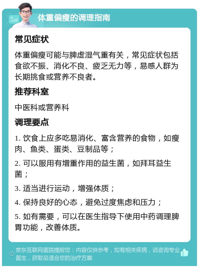 体重偏瘦的调理指南 常见症状 体重偏瘦可能与脾虚湿气重有关，常见症状包括食欲不振、消化不良、疲乏无力等，易感人群为长期挑食或营养不良者。 推荐科室 中医科或营养科 调理要点 1. 饮食上应多吃易消化、富含营养的食物，如瘦肉、鱼类、蛋类、豆制品等； 2. 可以服用有增重作用的益生菌，如拜耳益生菌； 3. 适当进行运动，增强体质； 4. 保持良好的心态，避免过度焦虑和压力； 5. 如有需要，可以在医生指导下使用中药调理脾胃功能，改善体质。