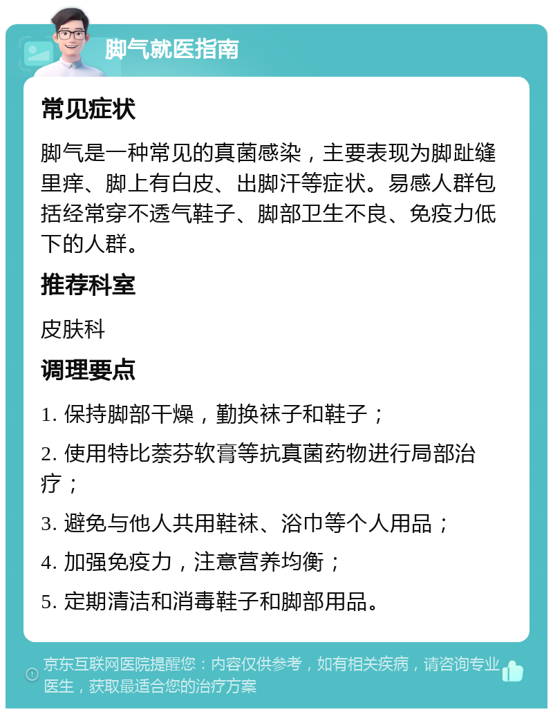 脚气就医指南 常见症状 脚气是一种常见的真菌感染，主要表现为脚趾缝里痒、脚上有白皮、出脚汗等症状。易感人群包括经常穿不透气鞋子、脚部卫生不良、免疫力低下的人群。 推荐科室 皮肤科 调理要点 1. 保持脚部干燥，勤换袜子和鞋子； 2. 使用特比萘芬软膏等抗真菌药物进行局部治疗； 3. 避免与他人共用鞋袜、浴巾等个人用品； 4. 加强免疫力，注意营养均衡； 5. 定期清洁和消毒鞋子和脚部用品。