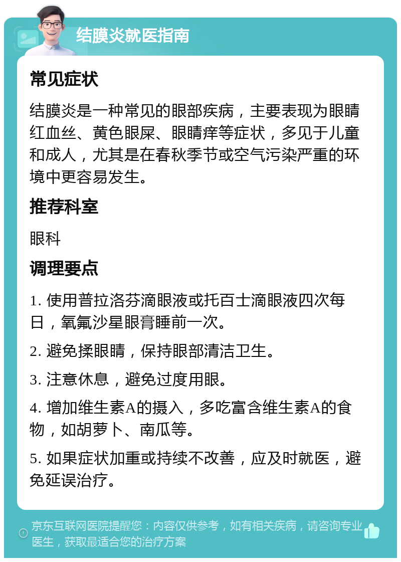 结膜炎就医指南 常见症状 结膜炎是一种常见的眼部疾病，主要表现为眼睛红血丝、黄色眼屎、眼睛痒等症状，多见于儿童和成人，尤其是在春秋季节或空气污染严重的环境中更容易发生。 推荐科室 眼科 调理要点 1. 使用普拉洛芬滴眼液或托百士滴眼液四次每日，氧氟沙星眼膏睡前一次。 2. 避免揉眼睛，保持眼部清洁卫生。 3. 注意休息，避免过度用眼。 4. 增加维生素A的摄入，多吃富含维生素A的食物，如胡萝卜、南瓜等。 5. 如果症状加重或持续不改善，应及时就医，避免延误治疗。