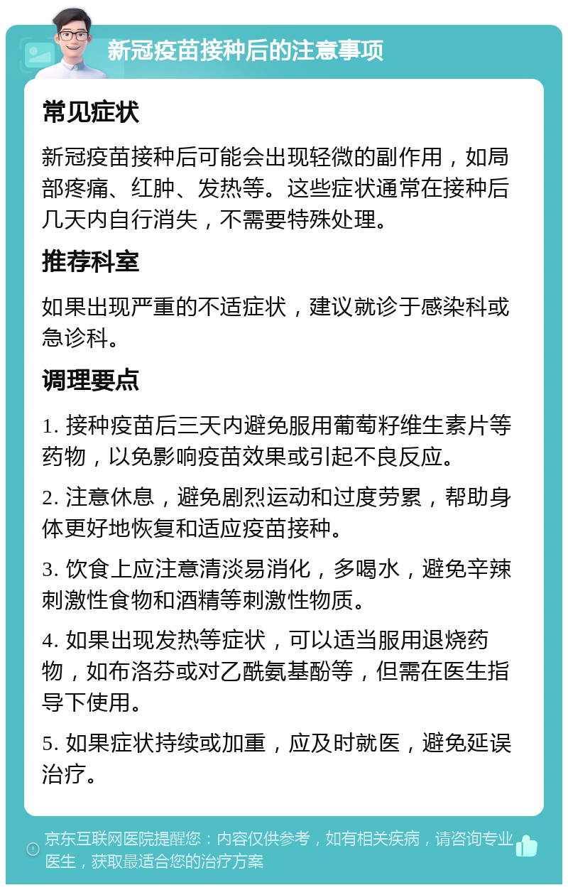 新冠疫苗接种后的注意事项 常见症状 新冠疫苗接种后可能会出现轻微的副作用，如局部疼痛、红肿、发热等。这些症状通常在接种后几天内自行消失，不需要特殊处理。 推荐科室 如果出现严重的不适症状，建议就诊于感染科或急诊科。 调理要点 1. 接种疫苗后三天内避免服用葡萄籽维生素片等药物，以免影响疫苗效果或引起不良反应。 2. 注意休息，避免剧烈运动和过度劳累，帮助身体更好地恢复和适应疫苗接种。 3. 饮食上应注意清淡易消化，多喝水，避免辛辣刺激性食物和酒精等刺激性物质。 4. 如果出现发热等症状，可以适当服用退烧药物，如布洛芬或对乙酰氨基酚等，但需在医生指导下使用。 5. 如果症状持续或加重，应及时就医，避免延误治疗。