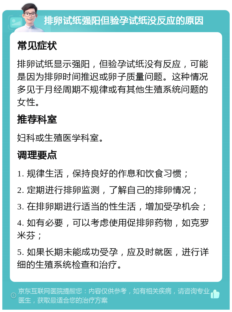 排卵试纸强阳但验孕试纸没反应的原因 常见症状 排卵试纸显示强阳，但验孕试纸没有反应，可能是因为排卵时间推迟或卵子质量问题。这种情况多见于月经周期不规律或有其他生殖系统问题的女性。 推荐科室 妇科或生殖医学科室。 调理要点 1. 规律生活，保持良好的作息和饮食习惯； 2. 定期进行排卵监测，了解自己的排卵情况； 3. 在排卵期进行适当的性生活，增加受孕机会； 4. 如有必要，可以考虑使用促排卵药物，如克罗米芬； 5. 如果长期未能成功受孕，应及时就医，进行详细的生殖系统检查和治疗。