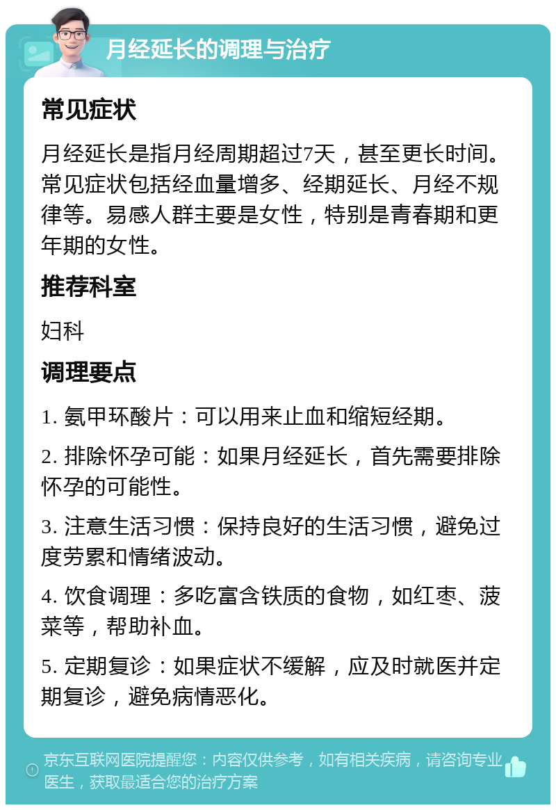 月经延长的调理与治疗 常见症状 月经延长是指月经周期超过7天，甚至更长时间。常见症状包括经血量增多、经期延长、月经不规律等。易感人群主要是女性，特别是青春期和更年期的女性。 推荐科室 妇科 调理要点 1. 氨甲环酸片：可以用来止血和缩短经期。 2. 排除怀孕可能：如果月经延长，首先需要排除怀孕的可能性。 3. 注意生活习惯：保持良好的生活习惯，避免过度劳累和情绪波动。 4. 饮食调理：多吃富含铁质的食物，如红枣、菠菜等，帮助补血。 5. 定期复诊：如果症状不缓解，应及时就医并定期复诊，避免病情恶化。