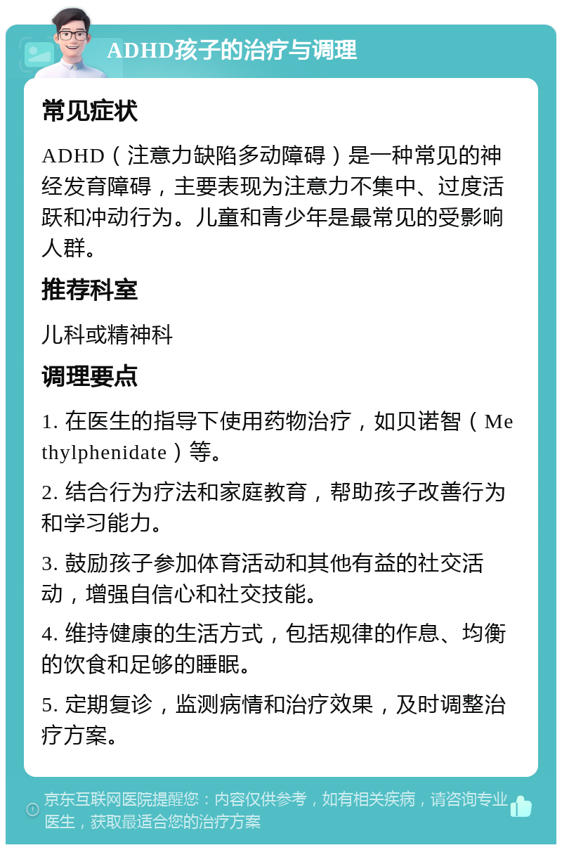 ADHD孩子的治疗与调理 常见症状 ADHD（注意力缺陷多动障碍）是一种常见的神经发育障碍，主要表现为注意力不集中、过度活跃和冲动行为。儿童和青少年是最常见的受影响人群。 推荐科室 儿科或精神科 调理要点 1. 在医生的指导下使用药物治疗，如贝诺智（Methylphenidate）等。 2. 结合行为疗法和家庭教育，帮助孩子改善行为和学习能力。 3. 鼓励孩子参加体育活动和其他有益的社交活动，增强自信心和社交技能。 4. 维持健康的生活方式，包括规律的作息、均衡的饮食和足够的睡眠。 5. 定期复诊，监测病情和治疗效果，及时调整治疗方案。