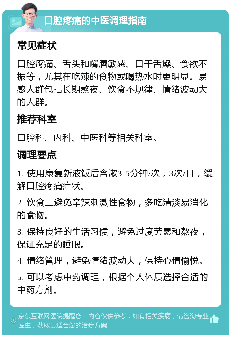 口腔疼痛的中医调理指南 常见症状 口腔疼痛、舌头和嘴唇敏感、口干舌燥、食欲不振等，尤其在吃辣的食物或喝热水时更明显。易感人群包括长期熬夜、饮食不规律、情绪波动大的人群。 推荐科室 口腔科、内科、中医科等相关科室。 调理要点 1. 使用康复新液饭后含漱3-5分钟/次，3次/日，缓解口腔疼痛症状。 2. 饮食上避免辛辣刺激性食物，多吃清淡易消化的食物。 3. 保持良好的生活习惯，避免过度劳累和熬夜，保证充足的睡眠。 4. 情绪管理，避免情绪波动大，保持心情愉悦。 5. 可以考虑中药调理，根据个人体质选择合适的中药方剂。