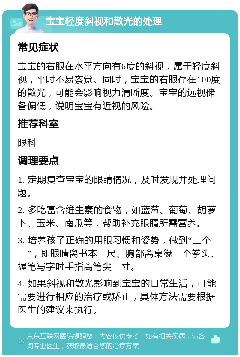 宝宝轻度斜视和散光的处理 常见症状 宝宝的右眼在水平方向有6度的斜视，属于轻度斜视，平时不易察觉。同时，宝宝的右眼存在100度的散光，可能会影响视力清晰度。宝宝的远视储备偏低，说明宝宝有近视的风险。 推荐科室 眼科 调理要点 1. 定期复查宝宝的眼睛情况，及时发现并处理问题。 2. 多吃富含维生素的食物，如蓝莓、葡萄、胡萝卜、玉米、南瓜等，帮助补充眼睛所需营养。 3. 培养孩子正确的用眼习惯和姿势，做到“三个一”，即眼睛离书本一尺、胸部离桌缘一个拳头、握笔写字时手指离笔尖一寸。 4. 如果斜视和散光影响到宝宝的日常生活，可能需要进行相应的治疗或矫正，具体方法需要根据医生的建议来执行。