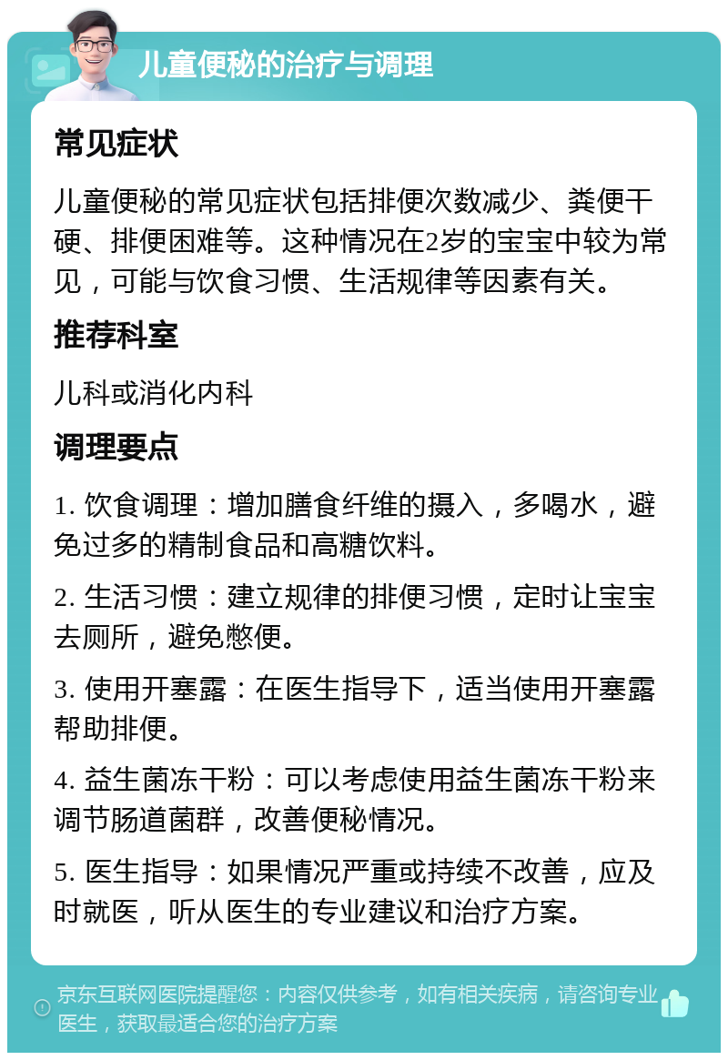 儿童便秘的治疗与调理 常见症状 儿童便秘的常见症状包括排便次数减少、粪便干硬、排便困难等。这种情况在2岁的宝宝中较为常见，可能与饮食习惯、生活规律等因素有关。 推荐科室 儿科或消化内科 调理要点 1. 饮食调理：增加膳食纤维的摄入，多喝水，避免过多的精制食品和高糖饮料。 2. 生活习惯：建立规律的排便习惯，定时让宝宝去厕所，避免憋便。 3. 使用开塞露：在医生指导下，适当使用开塞露帮助排便。 4. 益生菌冻干粉：可以考虑使用益生菌冻干粉来调节肠道菌群，改善便秘情况。 5. 医生指导：如果情况严重或持续不改善，应及时就医，听从医生的专业建议和治疗方案。