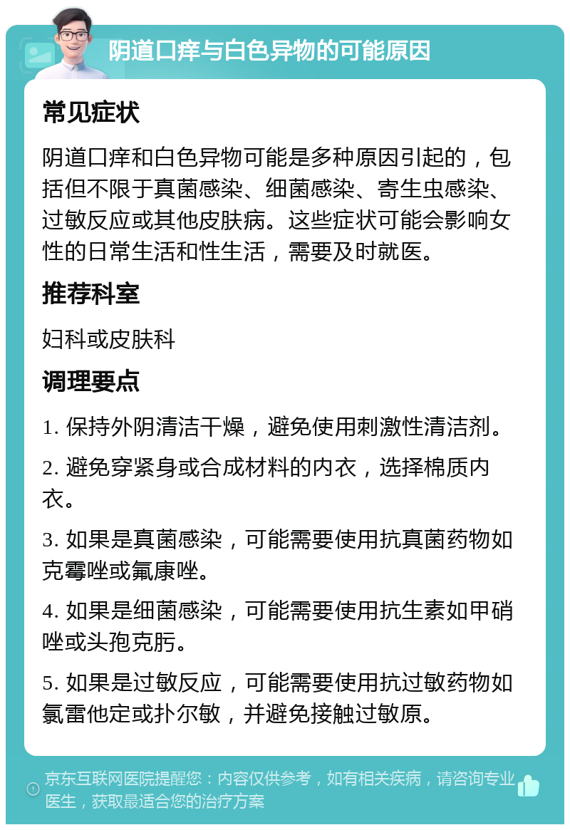 阴道口痒与白色异物的可能原因 常见症状 阴道口痒和白色异物可能是多种原因引起的，包括但不限于真菌感染、细菌感染、寄生虫感染、过敏反应或其他皮肤病。这些症状可能会影响女性的日常生活和性生活，需要及时就医。 推荐科室 妇科或皮肤科 调理要点 1. 保持外阴清洁干燥，避免使用刺激性清洁剂。 2. 避免穿紧身或合成材料的内衣，选择棉质内衣。 3. 如果是真菌感染，可能需要使用抗真菌药物如克霉唑或氟康唑。 4. 如果是细菌感染，可能需要使用抗生素如甲硝唑或头孢克肟。 5. 如果是过敏反应，可能需要使用抗过敏药物如氯雷他定或扑尔敏，并避免接触过敏原。