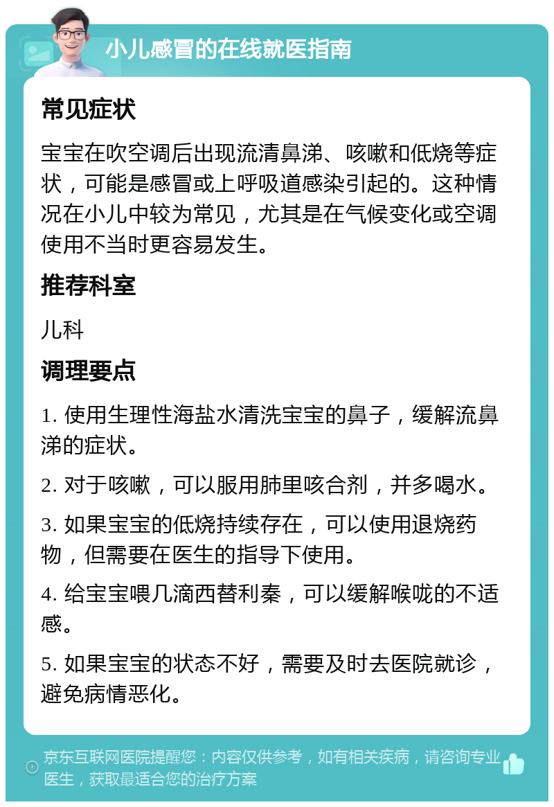 小儿感冒的在线就医指南 常见症状 宝宝在吹空调后出现流清鼻涕、咳嗽和低烧等症状，可能是感冒或上呼吸道感染引起的。这种情况在小儿中较为常见，尤其是在气候变化或空调使用不当时更容易发生。 推荐科室 儿科 调理要点 1. 使用生理性海盐水清洗宝宝的鼻子，缓解流鼻涕的症状。 2. 对于咳嗽，可以服用肺里咳合剂，并多喝水。 3. 如果宝宝的低烧持续存在，可以使用退烧药物，但需要在医生的指导下使用。 4. 给宝宝喂几滴西替利秦，可以缓解喉咙的不适感。 5. 如果宝宝的状态不好，需要及时去医院就诊，避免病情恶化。