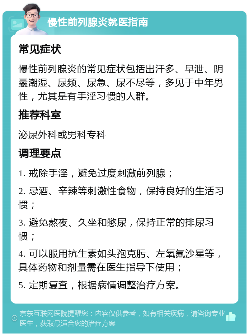 慢性前列腺炎就医指南 常见症状 慢性前列腺炎的常见症状包括出汗多、早泄、阴囊潮湿、尿频、尿急、尿不尽等，多见于中年男性，尤其是有手淫习惯的人群。 推荐科室 泌尿外科或男科专科 调理要点 1. 戒除手淫，避免过度刺激前列腺； 2. 忌酒、辛辣等刺激性食物，保持良好的生活习惯； 3. 避免熬夜、久坐和憋尿，保持正常的排尿习惯； 4. 可以服用抗生素如头孢克肟、左氧氟沙星等，具体药物和剂量需在医生指导下使用； 5. 定期复查，根据病情调整治疗方案。