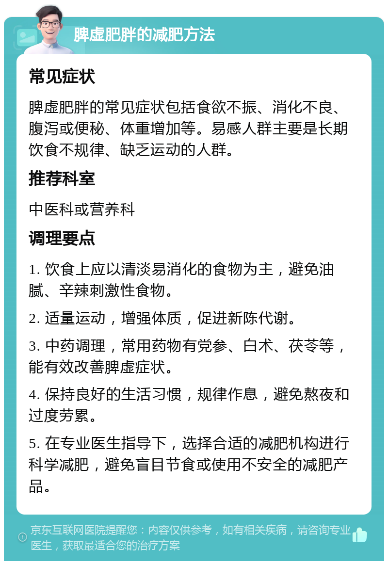 脾虚肥胖的减肥方法 常见症状 脾虚肥胖的常见症状包括食欲不振、消化不良、腹泻或便秘、体重增加等。易感人群主要是长期饮食不规律、缺乏运动的人群。 推荐科室 中医科或营养科 调理要点 1. 饮食上应以清淡易消化的食物为主，避免油腻、辛辣刺激性食物。 2. 适量运动，增强体质，促进新陈代谢。 3. 中药调理，常用药物有党参、白术、茯苓等，能有效改善脾虚症状。 4. 保持良好的生活习惯，规律作息，避免熬夜和过度劳累。 5. 在专业医生指导下，选择合适的减肥机构进行科学减肥，避免盲目节食或使用不安全的减肥产品。