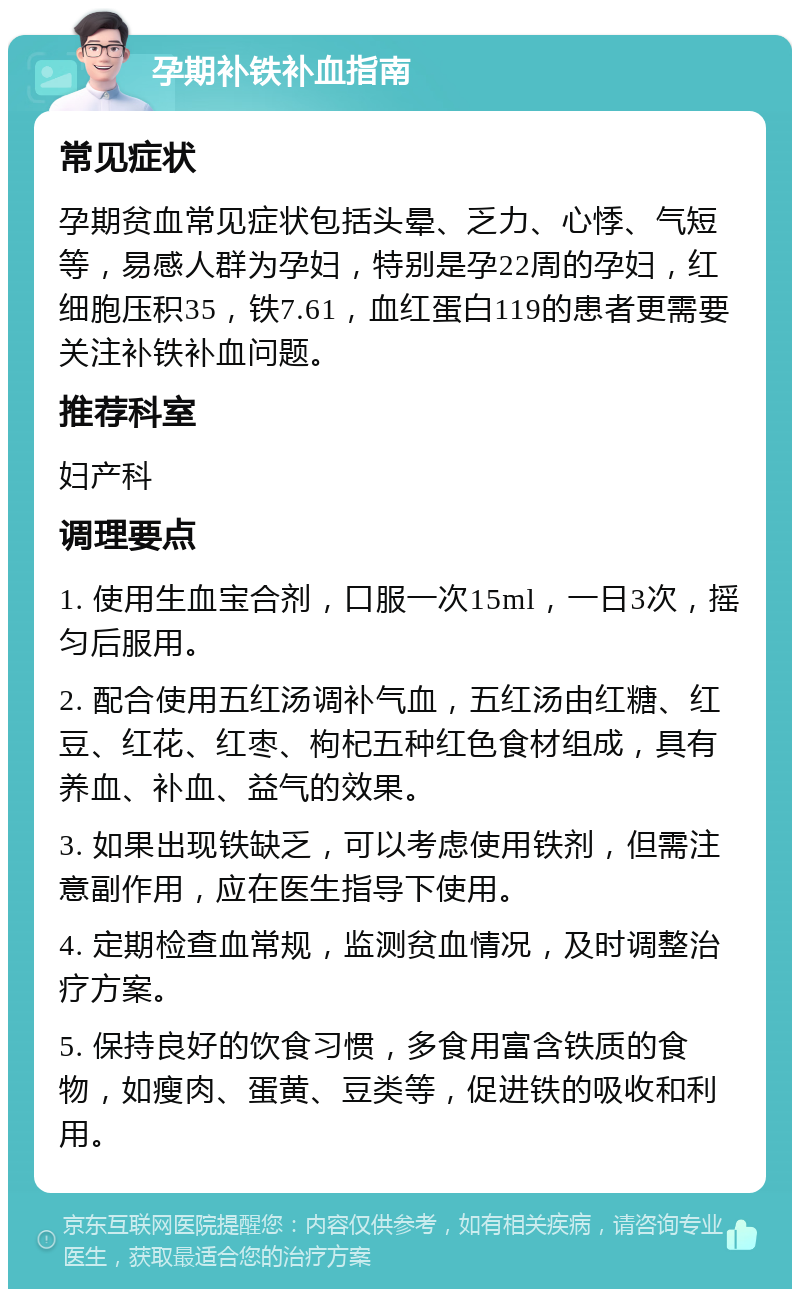 孕期补铁补血指南 常见症状 孕期贫血常见症状包括头晕、乏力、心悸、气短等，易感人群为孕妇，特别是孕22周的孕妇，红细胞压积35，铁7.61，血红蛋白119的患者更需要关注补铁补血问题。 推荐科室 妇产科 调理要点 1. 使用生血宝合剂，口服一次15ml，一日3次，摇匀后服用。 2. 配合使用五红汤调补气血，五红汤由红糖、红豆、红花、红枣、枸杞五种红色食材组成，具有养血、补血、益气的效果。 3. 如果出现铁缺乏，可以考虑使用铁剂，但需注意副作用，应在医生指导下使用。 4. 定期检查血常规，监测贫血情况，及时调整治疗方案。 5. 保持良好的饮食习惯，多食用富含铁质的食物，如瘦肉、蛋黄、豆类等，促进铁的吸收和利用。