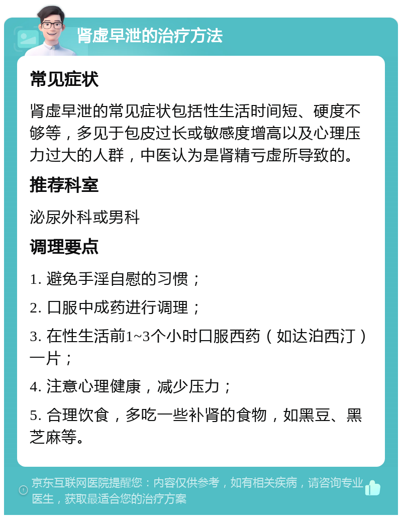 肾虚早泄的治疗方法 常见症状 肾虚早泄的常见症状包括性生活时间短、硬度不够等，多见于包皮过长或敏感度增高以及心理压力过大的人群，中医认为是肾精亏虚所导致的。 推荐科室 泌尿外科或男科 调理要点 1. 避免手淫自慰的习惯； 2. 口服中成药进行调理； 3. 在性生活前1~3个小时口服西药（如达泊西汀）一片； 4. 注意心理健康，减少压力； 5. 合理饮食，多吃一些补肾的食物，如黑豆、黑芝麻等。