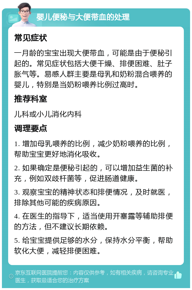 婴儿便秘与大便带血的处理 常见症状 一月龄的宝宝出现大便带血，可能是由于便秘引起的。常见症状包括大便干燥、排便困难、肚子胀气等。易感人群主要是母乳和奶粉混合喂养的婴儿，特别是当奶粉喂养比例过高时。 推荐科室 儿科或小儿消化内科 调理要点 1. 增加母乳喂养的比例，减少奶粉喂养的比例，帮助宝宝更好地消化吸收。 2. 如果确定是便秘引起的，可以增加益生菌的补充，例如双歧杆菌等，促进肠道健康。 3. 观察宝宝的精神状态和排便情况，及时就医，排除其他可能的疾病原因。 4. 在医生的指导下，适当使用开塞露等辅助排便的方法，但不建议长期依赖。 5. 给宝宝提供足够的水分，保持水分平衡，帮助软化大便，减轻排便困难。