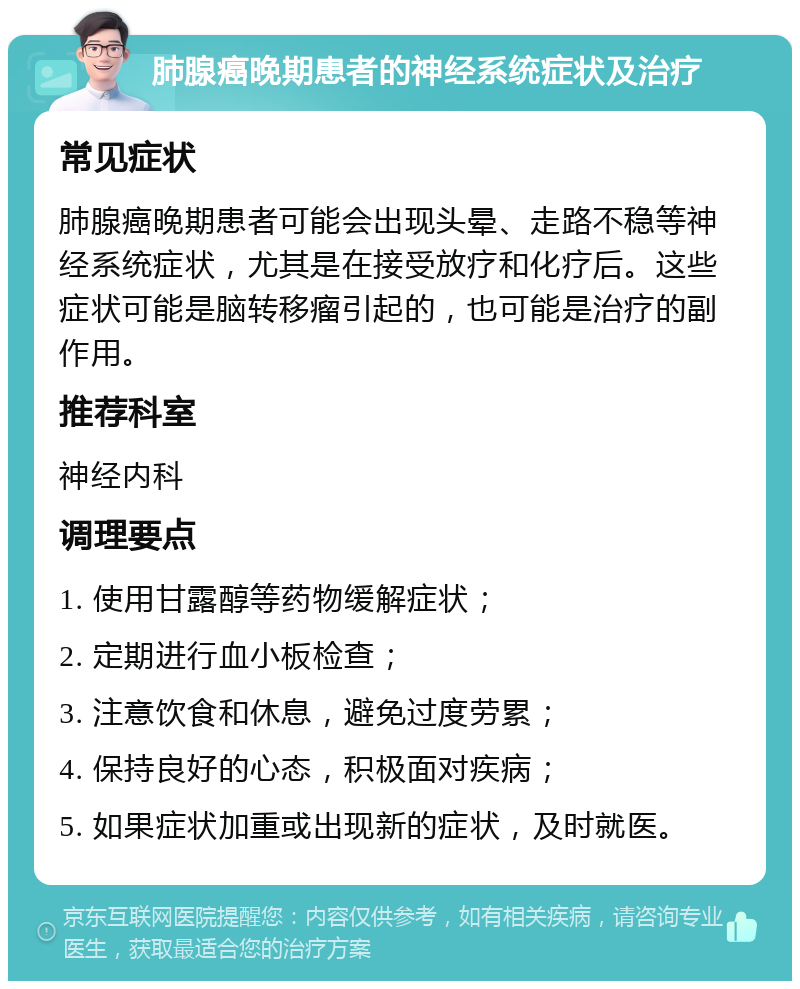 肺腺癌晚期患者的神经系统症状及治疗 常见症状 肺腺癌晚期患者可能会出现头晕、走路不稳等神经系统症状，尤其是在接受放疗和化疗后。这些症状可能是脑转移瘤引起的，也可能是治疗的副作用。 推荐科室 神经内科 调理要点 1. 使用甘露醇等药物缓解症状； 2. 定期进行血小板检查； 3. 注意饮食和休息，避免过度劳累； 4. 保持良好的心态，积极面对疾病； 5. 如果症状加重或出现新的症状，及时就医。