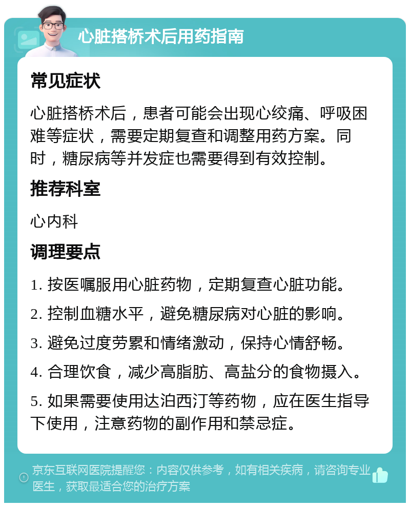 心脏搭桥术后用药指南 常见症状 心脏搭桥术后，患者可能会出现心绞痛、呼吸困难等症状，需要定期复查和调整用药方案。同时，糖尿病等并发症也需要得到有效控制。 推荐科室 心内科 调理要点 1. 按医嘱服用心脏药物，定期复查心脏功能。 2. 控制血糖水平，避免糖尿病对心脏的影响。 3. 避免过度劳累和情绪激动，保持心情舒畅。 4. 合理饮食，减少高脂肪、高盐分的食物摄入。 5. 如果需要使用达泊西汀等药物，应在医生指导下使用，注意药物的副作用和禁忌症。