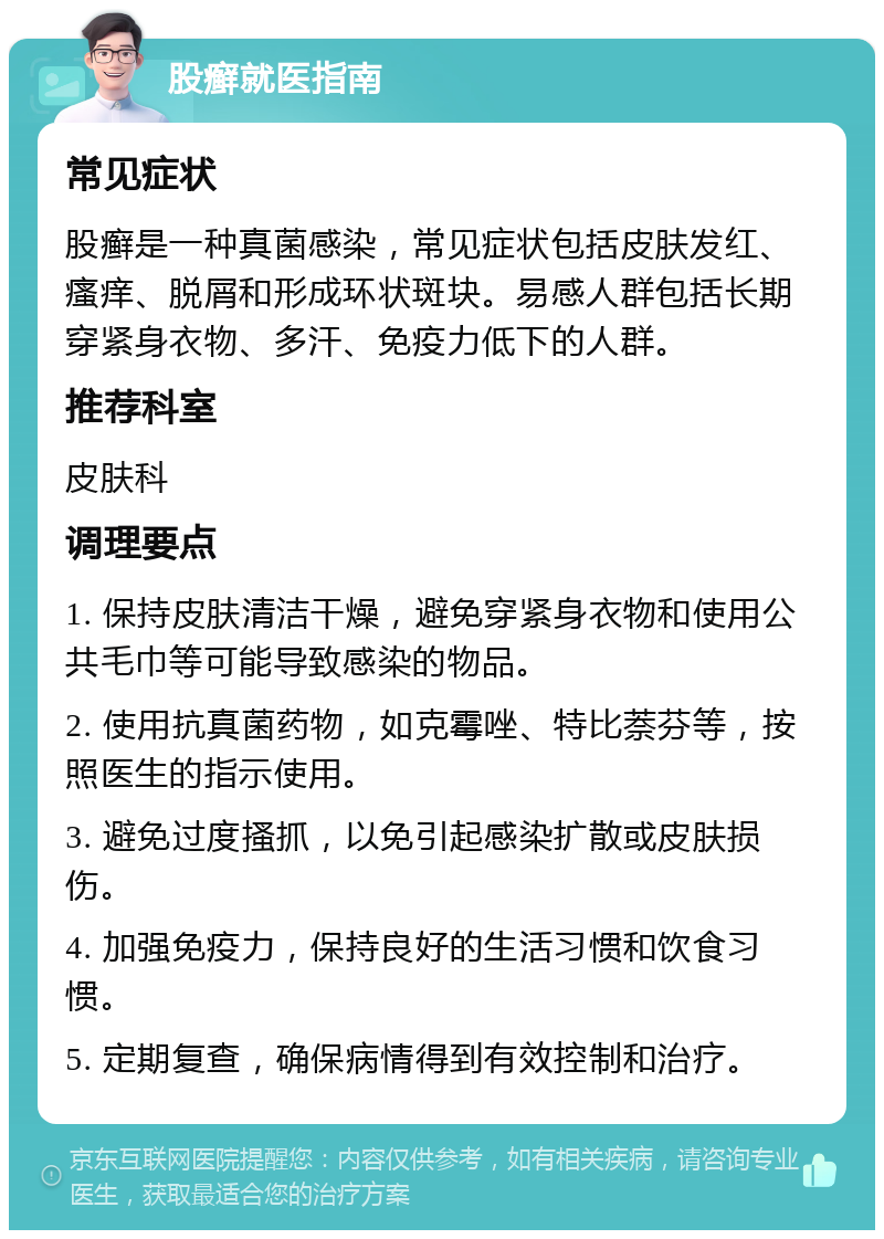 股癣就医指南 常见症状 股癣是一种真菌感染，常见症状包括皮肤发红、瘙痒、脱屑和形成环状斑块。易感人群包括长期穿紧身衣物、多汗、免疫力低下的人群。 推荐科室 皮肤科 调理要点 1. 保持皮肤清洁干燥，避免穿紧身衣物和使用公共毛巾等可能导致感染的物品。 2. 使用抗真菌药物，如克霉唑、特比萘芬等，按照医生的指示使用。 3. 避免过度搔抓，以免引起感染扩散或皮肤损伤。 4. 加强免疫力，保持良好的生活习惯和饮食习惯。 5. 定期复查，确保病情得到有效控制和治疗。