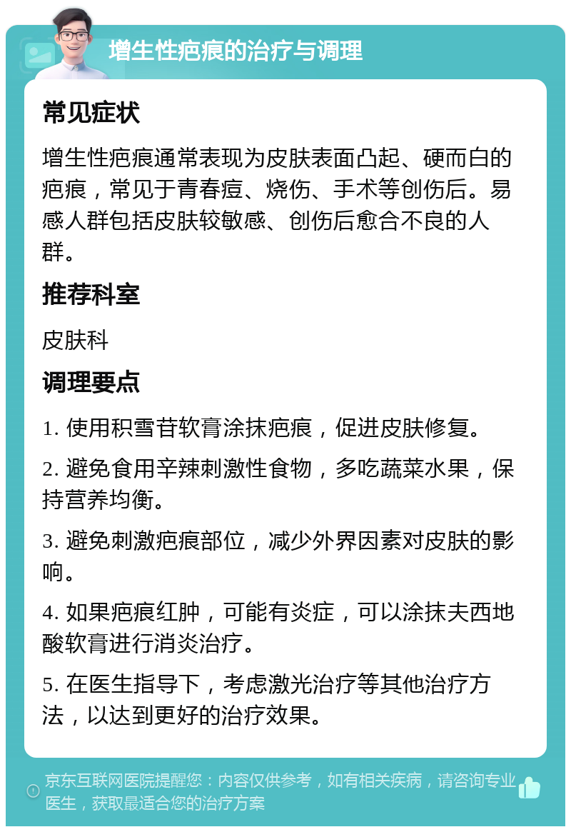 增生性疤痕的治疗与调理 常见症状 增生性疤痕通常表现为皮肤表面凸起、硬而白的疤痕，常见于青春痘、烧伤、手术等创伤后。易感人群包括皮肤较敏感、创伤后愈合不良的人群。 推荐科室 皮肤科 调理要点 1. 使用积雪苷软膏涂抹疤痕，促进皮肤修复。 2. 避免食用辛辣刺激性食物，多吃蔬菜水果，保持营养均衡。 3. 避免刺激疤痕部位，减少外界因素对皮肤的影响。 4. 如果疤痕红肿，可能有炎症，可以涂抹夫西地酸软膏进行消炎治疗。 5. 在医生指导下，考虑激光治疗等其他治疗方法，以达到更好的治疗效果。