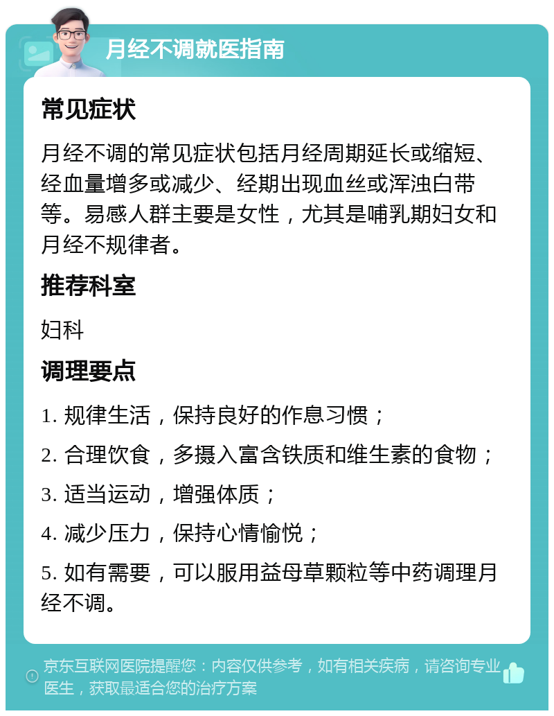 月经不调就医指南 常见症状 月经不调的常见症状包括月经周期延长或缩短、经血量增多或减少、经期出现血丝或浑浊白带等。易感人群主要是女性，尤其是哺乳期妇女和月经不规律者。 推荐科室 妇科 调理要点 1. 规律生活，保持良好的作息习惯； 2. 合理饮食，多摄入富含铁质和维生素的食物； 3. 适当运动，增强体质； 4. 减少压力，保持心情愉悦； 5. 如有需要，可以服用益母草颗粒等中药调理月经不调。